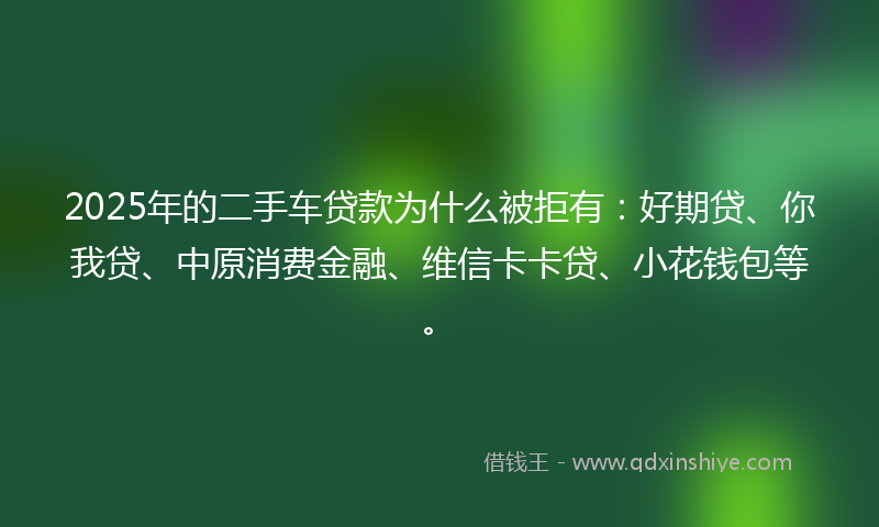 2025年的二手车贷款为什么被拒有：好期贷、你我贷、中原消费金融、维信卡卡贷、小花钱包等。