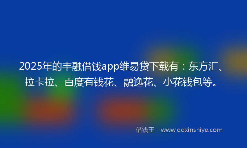 2025年的丰融借钱app维易贷下载有：东方汇、拉卡拉、百度有钱花、融逸花、小花钱包等。
