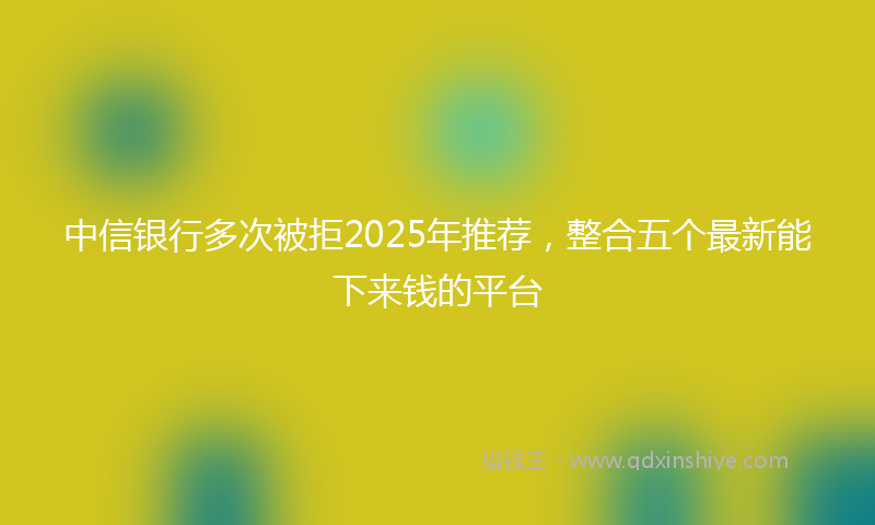 中信银行多次被拒2025年推荐，整合五个最新能下来钱的平台