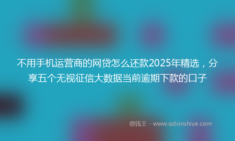 不用手机运营商的网贷怎么还款2025年精选，分享五个无视征信大数据当前逾期下款的口子