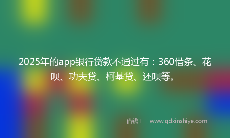 2025年的app银行贷款不通过有：360借条、花呗、功夫贷、柯基贷、还呗等。