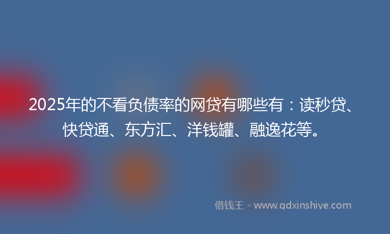 2025年的不看负债率的网贷有哪些有：读秒贷、快贷通、东方汇、洋钱罐、融逸花等。