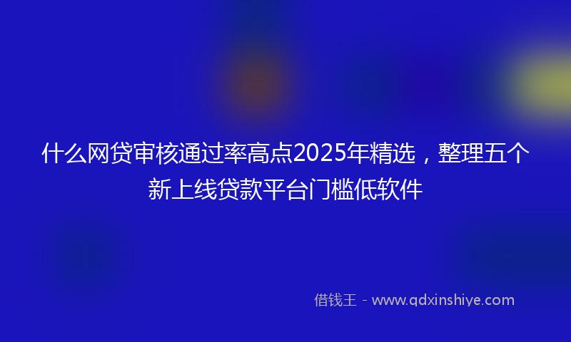 什么网贷审核通过率高点2025年精选，整理五个新上线贷款平台门槛低软件