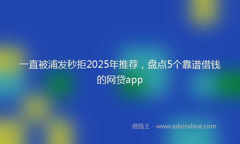 一直被浦发秒拒2025年推荐，盘点5个靠谱借钱的网贷app