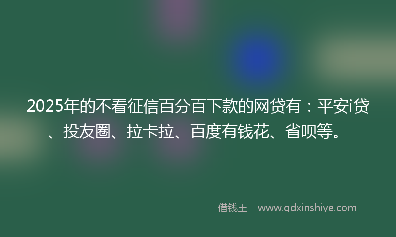2025年的不看征信百分百下款的网贷有：平安i贷、投友圈、拉卡拉、百度有钱花、省呗等。