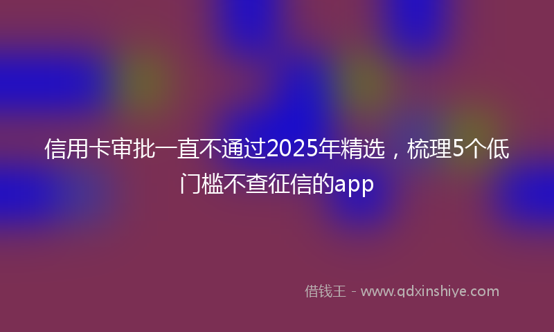 信用卡审批一直不通过2025年精选,梳理5个低门槛不查征信的app