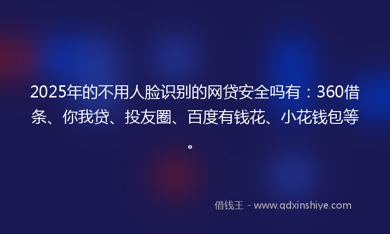 2025年的不用人脸识别的网贷安全吗有：360借条、你我贷、投友圈、百度有钱花、小花钱包等。