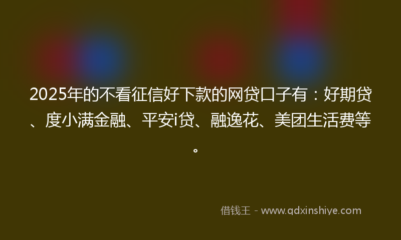 2025年的不看征信好下款的网贷口子有：好期贷、度小满金融、平安i贷、融逸花、美团生活费等。