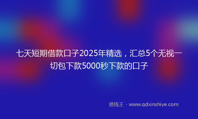 七天短期借款口子2025年精选，汇总5个无视一切包下款5000秒下款的口子