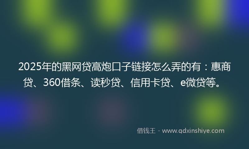 2025年的黑网贷高炮口子链接怎么弄的有：惠商贷、360借条、读秒贷、信用卡贷、e微贷等。