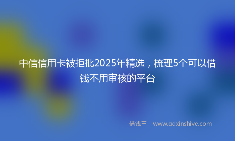 中信信用卡被拒批2025年精选，梳理5个可以借钱不用审核的平台