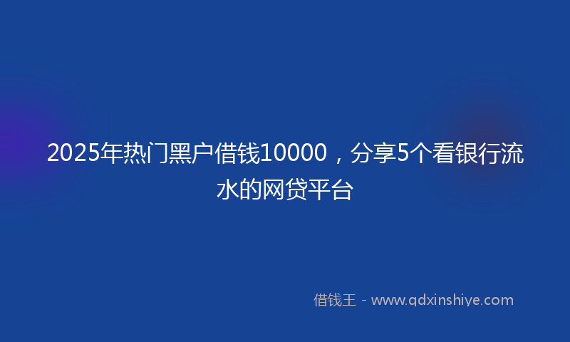 2025年热门黑户借钱10000，分享5个看银行流水的网贷平台