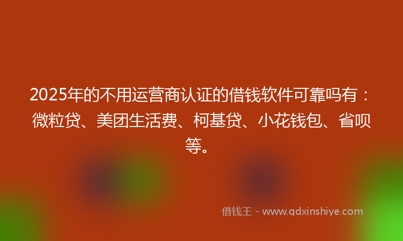 2025年的不用运营商认证的借钱软件可靠吗有：微粒贷、美团生活费、柯基贷、小花钱包、省呗等。