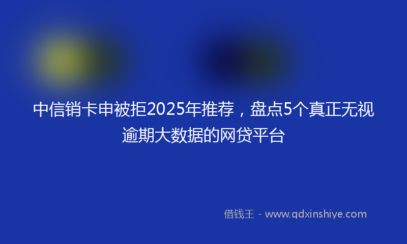 中信销卡申被拒2025年推荐，盘点5个真正无视逾期大数据的网贷平台