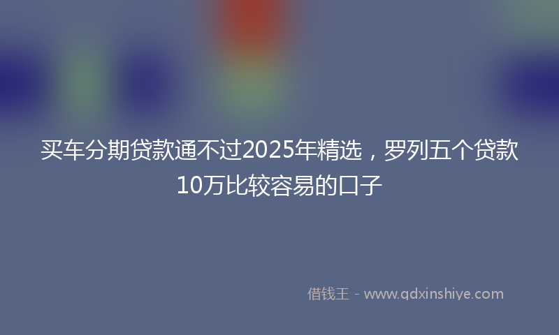 买车分期贷款通不过2025年精选，罗列五个贷款10万比较容易的口子