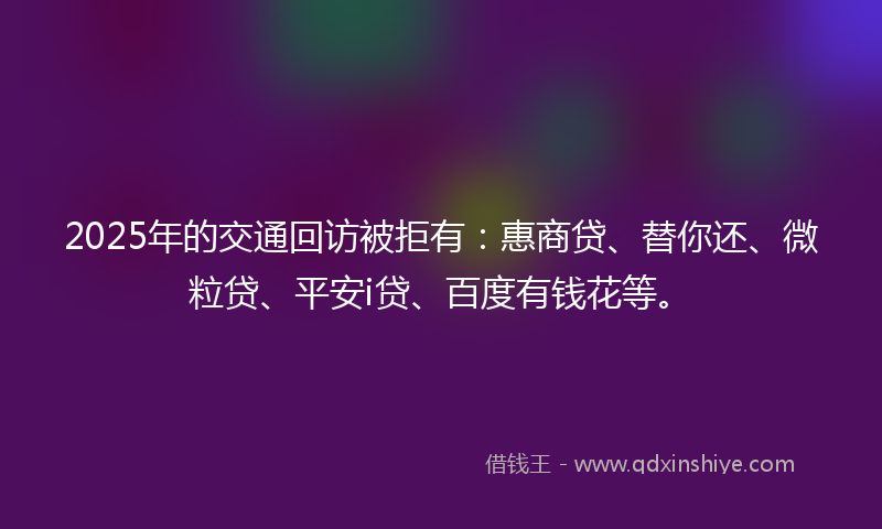 2025年的交通回访被拒有：惠商贷、替你还、微粒贷、平安i贷、百度有钱花等。