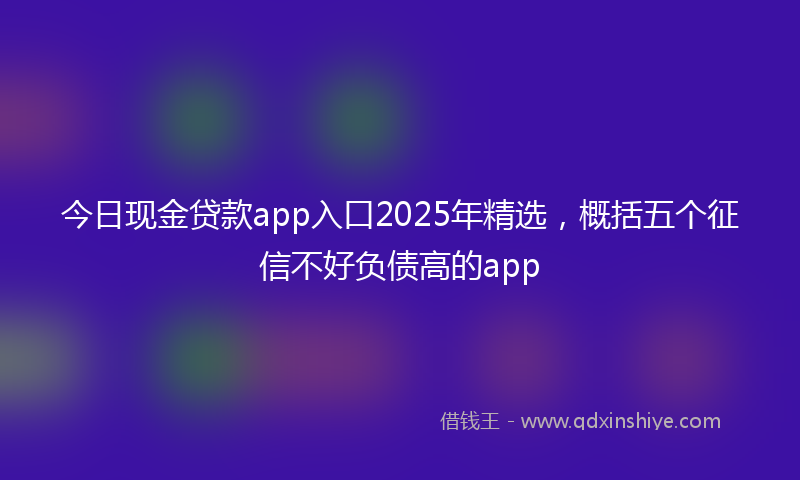 今日现金贷款app入口2025年精选，概括五个征信不好负债高的app
