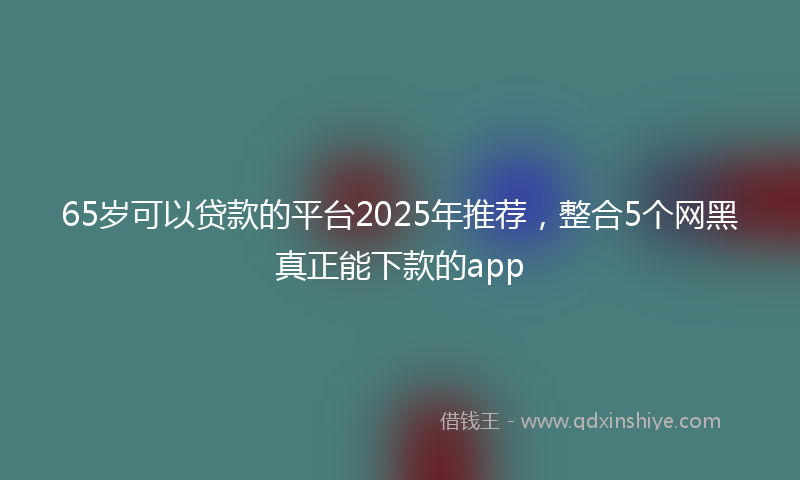 65岁可以贷款的平台2025年推荐，整合5个网黑真正能下款的app