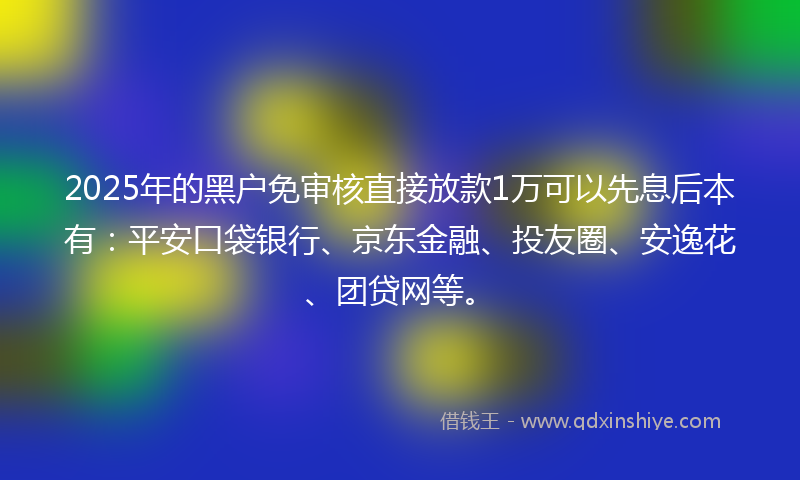 2025年的黑户免审核直接放款1万可以先息后本有：平安口袋银行、京东金融、投友圈、安逸花、团贷网等。