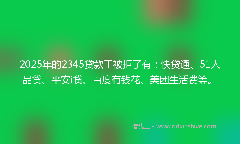 2025年的2345贷款王被拒了有：快贷通、51人品贷、平安i贷、百度有钱花、美团生活费等。