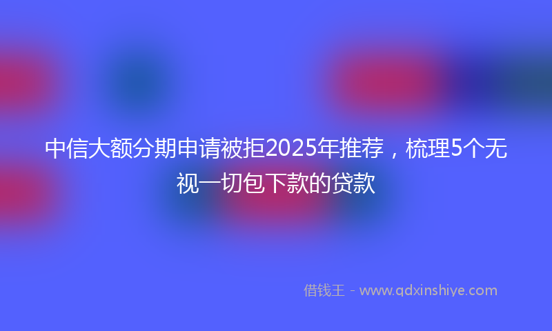 中信大额分期申请被拒2025年推荐，梳理5个无视一切包下款的贷款