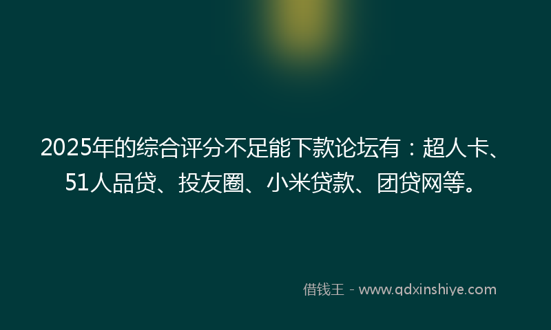 2025年的综合评分不足能下款论坛有：超人卡、51人品贷、投友圈、小米贷款、团贷网等。
