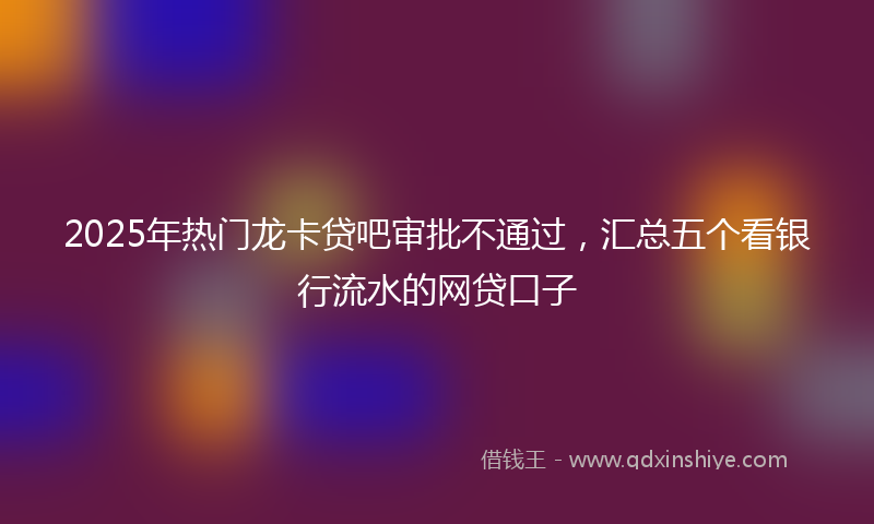 2025年热门龙卡贷吧审批不通过，汇总五个看银行流水的网贷口子