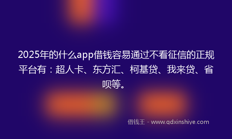 2025年的什么app借钱容易通过不看征信的正规平台有：超人卡、东方汇、柯基贷、我来贷、省呗等。