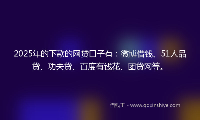 2025年的下款的网贷口子有：微博借钱、51人品贷、功夫贷、百度有钱花、团贷网等。