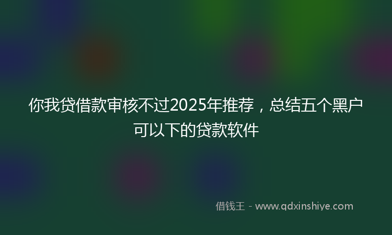你我贷借款审核不过2025年推荐，总结五个黑户可以下的贷款软件
