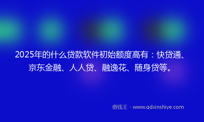 2025年的什么贷款软件初始额度高有：快贷通、京东金融、人人贷、融逸花、随身贷等。