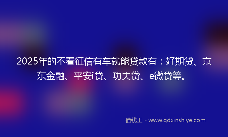 2025年的不看征信有车就能贷款有：好期贷、京东金融、平安i贷、功夫贷、e微贷等。