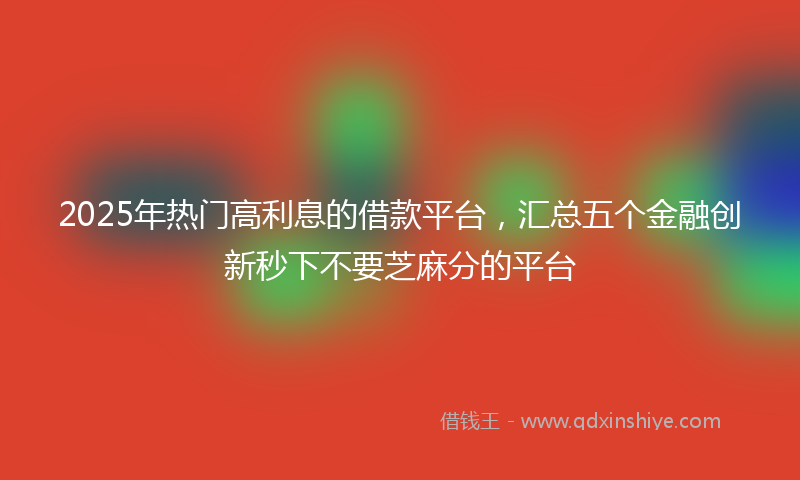 2025年热门高利息的借款平台，汇总五个金融创新秒下不要芝麻分的平台