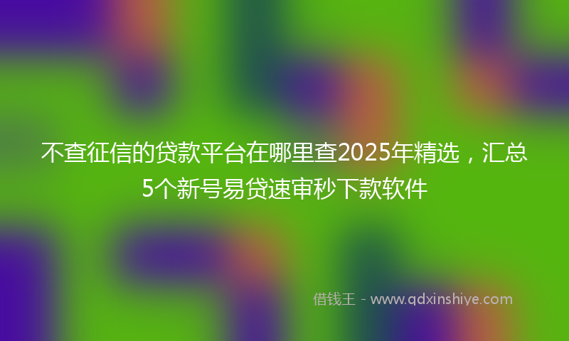 不查征信的贷款平台在哪里查2025年精选，汇总5个新号易贷速审秒下款软件