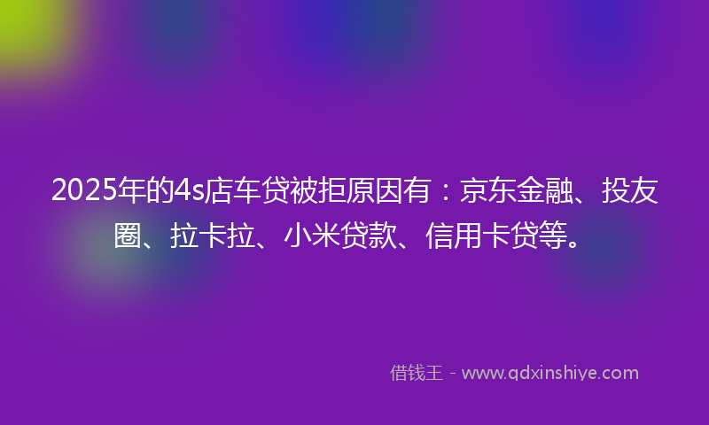 2025年的4s店车贷被拒原因有：京东金融、投友圈、拉卡拉、小米贷款、信用卡贷等。