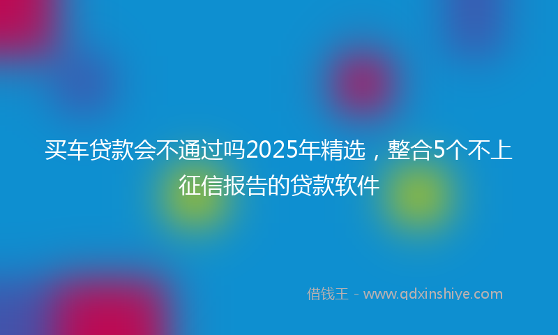 买车贷款会不通过吗2025年精选，整合5个不上征信报告的贷款软件