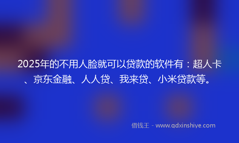 2025年的不用人脸就可以贷款的软件有：超人卡、京东金融、人人贷、我来贷、小米贷款等。