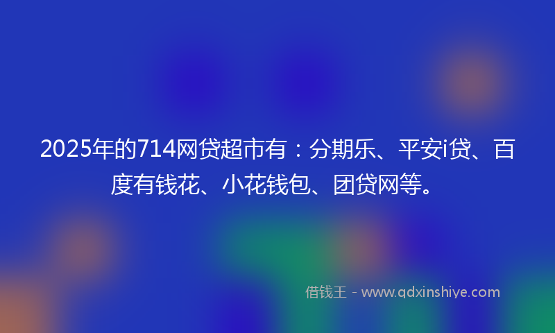 2025年的714网贷超市有：分期乐、平安i贷、百度有钱花、小花钱包、团贷网等。