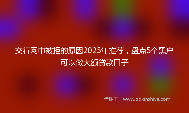 交行网申被拒的原因2025年推荐，盘点5个黑户可以做大额贷款口子