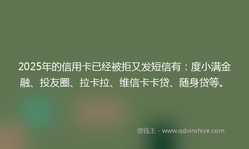 2025年的信用卡已经被拒又发短信有：度小满金融、投友圈、拉卡拉、维信卡卡贷、随身贷等。