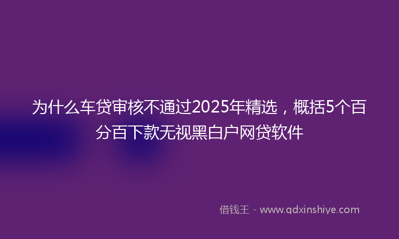 为什么车贷审核不通过2025年精选，概括5个百分百下款无视黑白户网贷软件