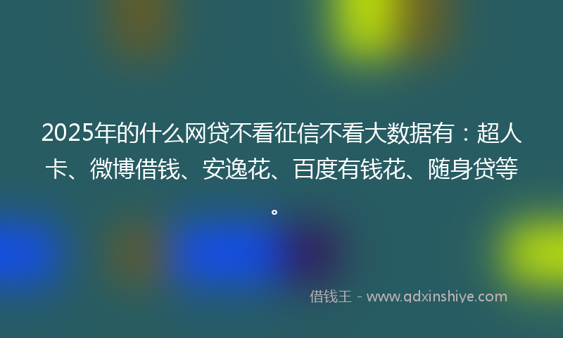 2025年的什么网贷不看征信不看大数据有：超人卡、微博借钱、安逸花、百度有钱花、随身贷等。