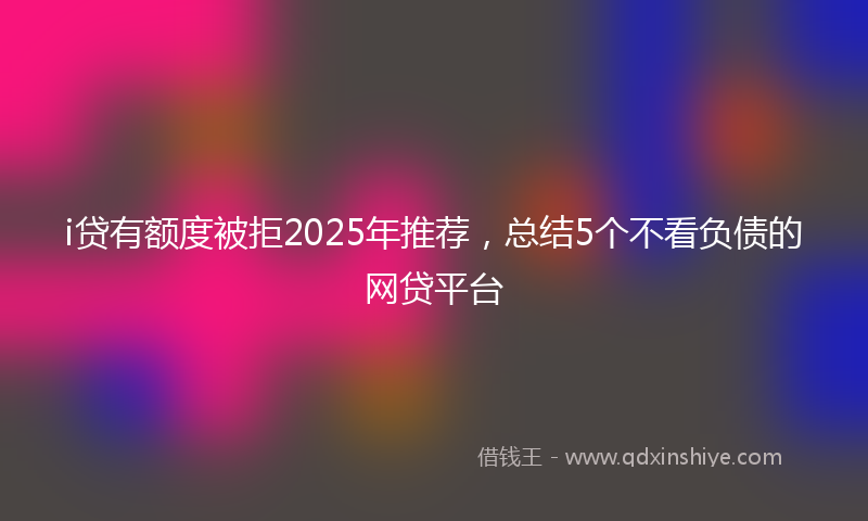 i贷有额度被拒2025年推荐，总结5个不看负债的网贷平台