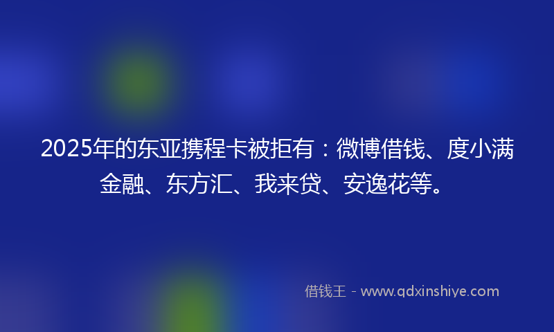 2025年的东亚携程卡被拒有：微博借钱、度小满金融、东方汇、我来贷、安逸花等。