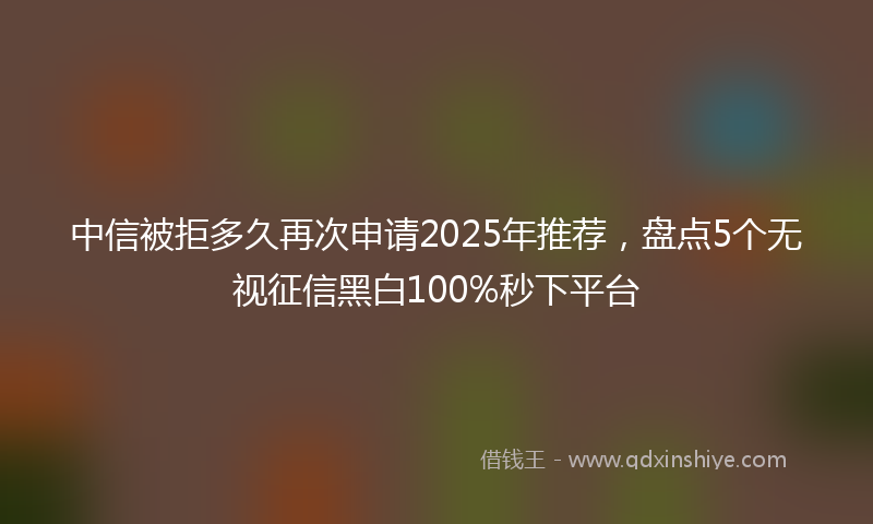 中信被拒多久再次申请2025年推荐，盘点5个无视征信黑白100%秒下平台