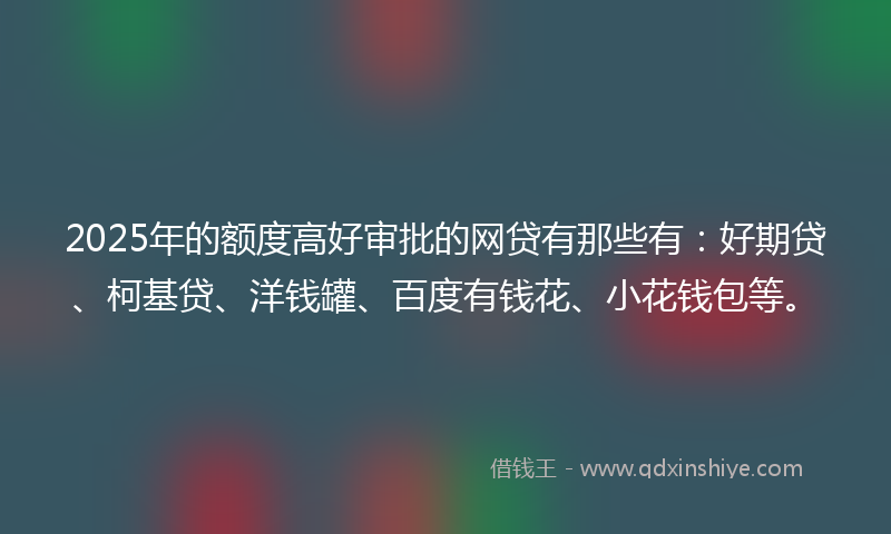 2025年的额度高好审批的网贷有那些有：好期贷、柯基贷、洋钱罐、百度有钱花、小花钱包等。
