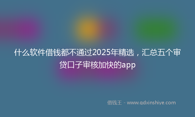 什么软件借钱都不通过2025年精选，汇总五个审贷口子审核加快的app