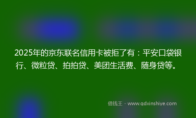 2025年的京东联名信用卡被拒了有：平安口袋银行、微粒贷、拍拍贷、美团生活费、随身贷等。