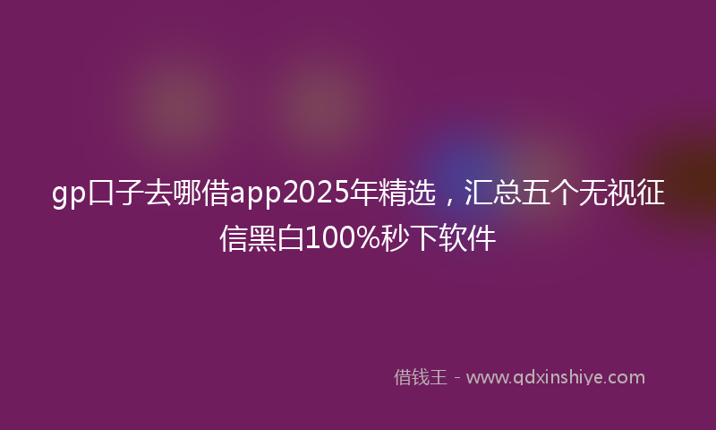 gp口子去哪借app2025年精选，汇总五个无视征信黑白100%秒下软件