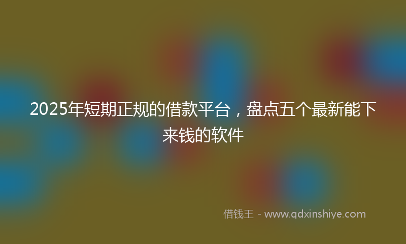 2025年短期正规的借款平台，盘点五个最新能下来钱的软件